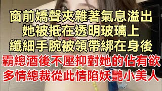 （完整版）窗前嬌聲夾雜著氣息溢出，她被抵在透明玻璃上，纖細手腕被領帶綁在身後，她和神秘男人一夜偷歡，酒後完全釋放佔有欲，多情的他從此情陷妖艷小美人