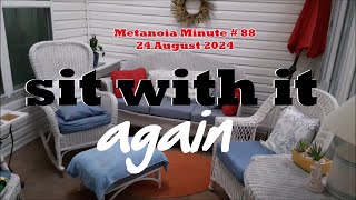 Metanoia Minute # 88 / 24 August 2024 - Sit with it again...