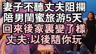 妻子不聽丈夫阻攔，陪男閨蜜旅遊5天 ，回來後家裏變了樣，丈夫：以後隨你玩  #情感故事 #兩性情感 #深夜故事