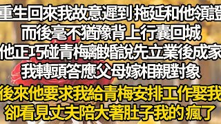 【完結】重生回來我故意遲到 拖延和他領證，而後毫不猶豫背上行囊回城，他正巧碰青梅離婚說先立業後成家，我轉頭答應父母嫁相親對象，後來他要求我給青梅安排工作娶我，卻看見丈夫陪大著肚子我的 瘋了