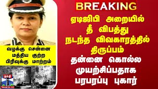 ஏடிஜிபி அறையில் தீ விபத்து நடந்த விவகாரத்தில் திருப்பம்..தன்னை கொல்ல முயற்சிப்பதாக பரபரப்பு புகார்