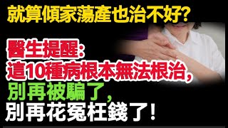 就算傾家蕩產也不能治好？醫生提醒：這10種病根本無法根治，別再被騙了，別再花冤枉錢了！#健康Life #漲知識 #健康 #健康科普 #中老年健康 #疾病 #疾病預防 #健康飲食 #飲食健康