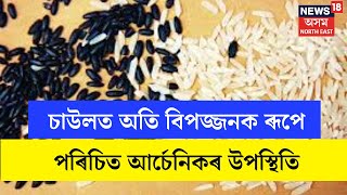 Arsenic Contamination : চাউলত অতি বিপজ্জনক ৰূপে পৰিচিত আৰ্চেনিকৰ উপস্থিতি | N18V