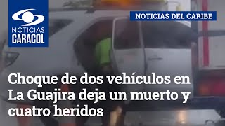 Choque de dos vehículos en La Guajira deja un muerto y cuatro heridos