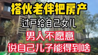 搭伙老伴把房产,过户给自己女儿,男人不愿意,说自己儿子能得到啥。  #為人處世 #生活經驗 #情感故事 #退休生活 #老年生活 #晚年生活 #子女养老