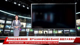 清华校企被无偿划转！资产从5000多亿缩水至600亿 接盘方大有来头