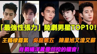 「最強性張力」陸劇男星TOP10！王鶴棣霸氣，吳磊第五，陳星旭又渣又蘇，肖戰楊洋眞是顔控的福音！