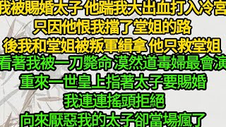 我被賜婚太子 他踹我大出血打入冷宮，只因他恨我擋了堂姐的路，後我和堂姐被叛軍緝拿 他只救堂姐，看著我被一刀斃命 漠然道毒婦最會演，重來一世皇上指著太子要賜婚 我連連搖頭拒絕，向來厭惡我的太子卻當場瘋了