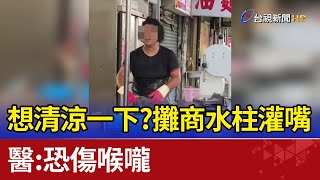 想清涼一下？攤商水柱灌嘴 醫：恐傷喉嚨