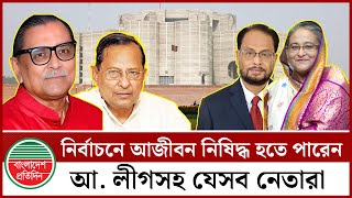 নির্বাচনে আজীবন নিষিদ্ধ হতে পারেন আওয়ামী লীগ ও জোটভুক্ত যে সকল  শীর্ষ নেতারা | News Update BD