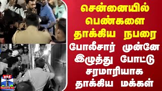 சென்னையில் பெண்களை தாக்கிய நபரை போலீசார் முன்னே இழுத்து போட்டு சரமாரியாக தாக்கிய மக்கள்