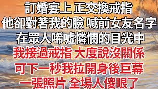 【完结】訂婚宴上 正交換戒指，他卻把我叫成前女友的名字，在眾人唏噓憐憫的目光中，我接過戒指 大度說沒關係，可下一秒我拉開身後巨幕，一張照片 全場人傻眼了【爽文】【爱情】【豪门】