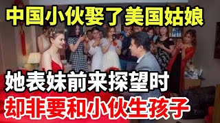 中国小伙娶了美国姑娘！她表妹前来探望时，却非要和小伙生孩子！