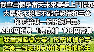 我查出懷孕當天，未來婆婆上門提親，大罵我不檢點不配拿彩禮和三金，卻甩給我一份陪嫁禮單：200萬婚房、1套商鋪、100萬豪車，我當場掀桌冷笑：孩子打掉分手，之後一句表明身份他們悔恨終生#风花雪月