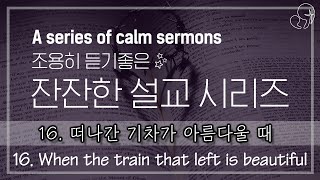 [한글/ENG] 16번째. 떠나간 기차가 아름다울 때 [삶에 힘이 되는 잔잔한 설교] [A calm sermon that gives strength to life]