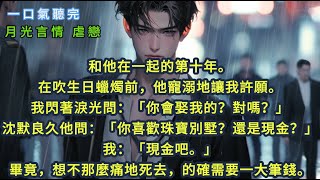 和他在一起的第十年。在吹生日蠟燭前，他寵溺地讓我許願。我閃著淚光問：「你會娶我的？對嗎？」沈默良久他問：「你喜歡珠寶別墅？還是現金？」我：「現金吧。」畢竟，想不那麼痛地死去，的確需要一大筆錢。