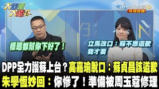 DPP全力護蘇上台？高嘉瑜脫口：蘇貞昌該道歉　朱學恒妙回：你慘了！準備被周玉蔻修理《大新聞大爆卦》精華片段