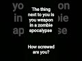 The thing next to you is your weapon in a zombue apocalypse