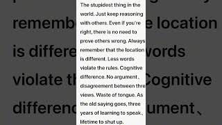 这个世界上最愚蠢的行为就是不停的跟别人讲道理，就算你是对的，也不必要证明别人就是错的，永远要记住，位置不同，少言为贵，认知不同，不争不辩，三观不合，浪费口舌，古语有云：三年学说话，一生学闭嘴。