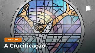 A Crucificação - BTCast 519