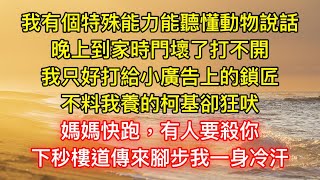 我有個特殊能力能聽懂動物說話，晚上到家時門壞了打不開，我只好打給小廣告上的鎖匠，不料我養的柯基卻狂吠：媽媽快跑！有人要殺你，下秒樓道傳來腳步我一身冷汗