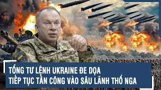 Tổng Tư lệnh Ukraine đe dọa tiếp tục tấn công vào sâu lãnh thổ Nga | VTs