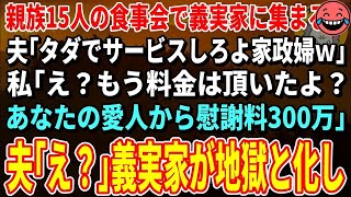 【スカッとする話】親族の食事会で義実家に集まると夫「タダでサービスしろよ家政婦ｗ」私「え？もう料金は頂いたよ？あなたの愛人から慰謝料300万」夫「え？」→義実家が地獄と化し…【修羅場】