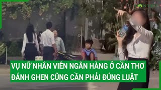 Vụ nữ nhân viên ngân hàng ở Cần Thơ: Đánh ghen cũng cần phải đúng luật