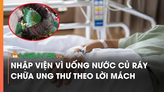 Nhập viện vì uống nước củ ráy chữa ung thư theo lời mách | Video Alobacsi