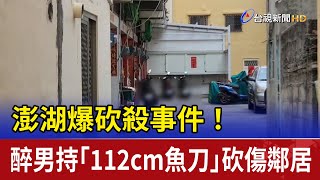 澎湖爆砍殺事件！ 醉男持「112cm魚刀」砍傷鄰居