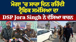 ਮੋਗਾ 'ਚ ਸਾਰਾ ਦਿਨ ਰਹਿੰਦੀ ਟ੍ਰੈਫਿਕ ਸਮੱਸਿਆ ਦਾ DSP Joga Singh ਨੇ ਦੱਸਿਆ ਕਾਰਨ