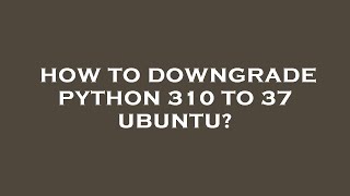 How to downgrade python 310 to 37 ubuntu?