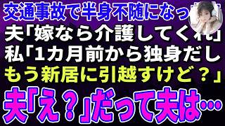 【スカッとする話】交通事故で半身不随になった夫「嫁なら介護してくれ」私「1カ月前から独身だしもう新居に引越すけど？」夫「え？」→だって夫は