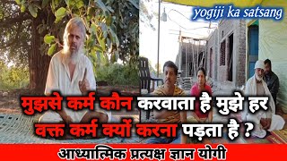 मुझसे कर्म कौन करवाता है मुझे हर वक्त कर्म क्यों करना पड़ता है ? #yogijikasatsang #pratyakshgyan