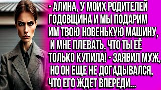 Алина, у моих родителей годовщина и мы подарим им твою машину, и мне плевать что ты её только купила