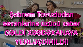 Şəbnəm Tovuzludan sevənlərinə üzücü xəbər GƏLDİ XƏSDƏXANAYA YERLƏŞDİRİLDİ!