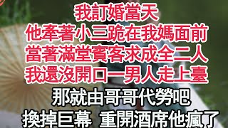 我訂婚當天，他牽著小三跪在我媽面前，當著滿堂賓客求成全二人，我還沒開口一男人走上臺：那就由哥哥代勞吧，換掉巨幕 重開酒席他瘋了【顧亞男】【高光女主】【爽文】【情感】