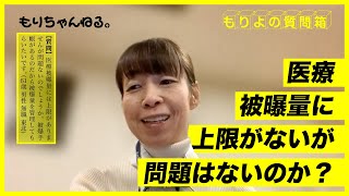 医療被曝量に上限がないが問題はないのか？～もりよの質問箱～