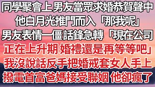 【完結】同學聚會上 男友當眾求婚恭賀聲中，他白月光推門而入「那我呢」男友表情一僵 話鋒急轉「現在公司正在上升期 婚禮還是再等等吧」我沒說話反手把婚戒套女人手上，撥電首富爸媽接受聯姻 他卻瘋了【爽文】