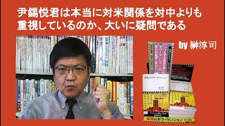 尹錫悦君は本当に対米関係を対中よりも重視しているのか、大いに疑問である　by 榊淳司