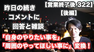 【営業終了後 322 後編】昨日の続き「全てのコメントに回答と雑談」コメントに感謝！「自身のやりたい事は」「周囲のやってほしい事に」変換！