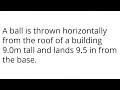 A ball is thrown horizontally from the roof of a building 9.0m tall and lands 9.5 in from the base.