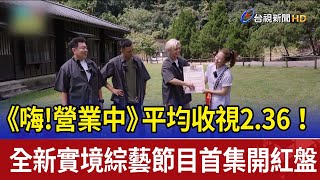 《嗨!營業中》平均收視2.36！全新實境綜藝節目首集開紅盤