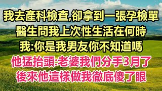 我去產科檢查,卻拿到一張孕檢單,醫生問我上次性生活在何時,我:你是我男友你不知道嗎?他猛抬頭:老婆我們分手3月了!後來他這樣做我徹底傻了眼！