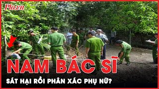 Kinh hoàng: Nghi án nam bác sĩ sát hại một phụ nữ rồi phân xác phi tang ở Đồng Nai | Tin nhanh
