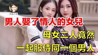 男人娶了情人的女兒，母女二人竟然一起服侍同一個男人！【内涵小琴】