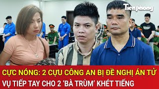 Vấn đề hôm nay: Cực nóng: 2 cựu Công an bị đề nghị án tử vụ tiếp tay cho 2 ‘bà trùm’ khét tiếng
