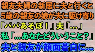 【スカッとする話】親友夫婦の新居に夫と行くと5歳の親友の娘が夫に駆け寄り「パパあそぼ！」夫「...」私「あなたどういうこと？」夫と親友が顔面蒼白に...【修羅場】