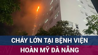 Cháy lớn ở Bệnh viện Hoàn Mỹ Đà Nẵng, nhiều người chạy tán loạn, ngọn lửa bốc lên ngùn ngụt