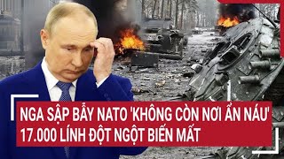 Điểm nóng chiến sự: Nga sập bẫy NATO bị 'không còn nơi ẩn náu'; 17.000 lính đột ngột biến mất